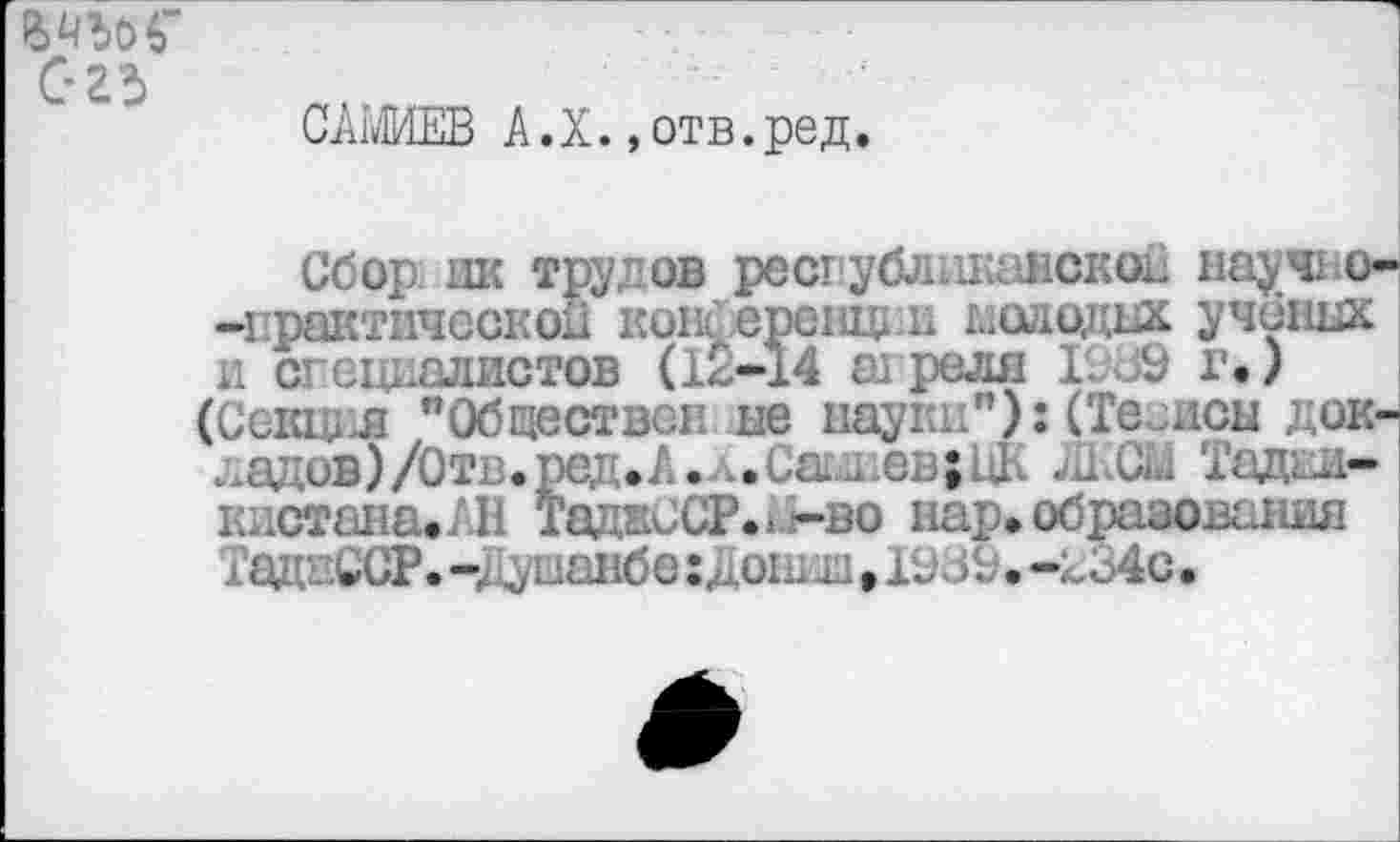 ﻿С-гъ
САМИЕВ А.Х. »отв.ред.
Сбор дк трудов республиканской научио--практическои кош ерешд н глад идах учених и специалистов (12-14 апреля I J9 г.) (Секция "Обществен не науг(Те иен докладов ) /Отв. ред. А. л. Сатли ев; ЦК ЛКСМ Тада»* кистана.АН ТаднССР..-во нар.образования ТадкССР. iy шайбе :Дош m • Ш & • -2о4с •